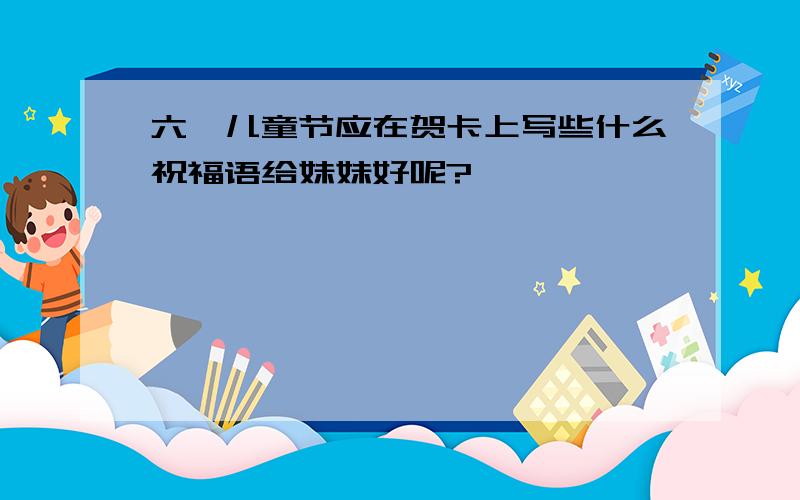 六一儿童节应在贺卡上写些什么祝福语给妹妹好呢?