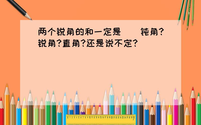 两个锐角的和一定是（）钝角?锐角?直角?还是说不定?