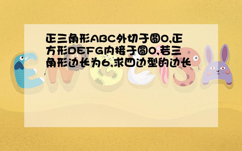 正三角形ABC外切于圆O,正方形DEFG内接于圆O,若三角形边长为6,求四边型的边长