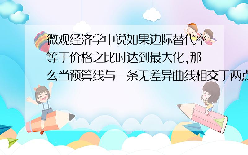 微观经济学中说如果边际替代率等于价格之比时达到最大化,那么当预算线与一条无差异曲线相交于两点A,B时,如果在A点边际替代率大于价格之比,在B点小于价格之比,那么在AB之间肯定有一点