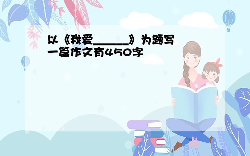 以《我爱______》为题写一篇作文有450字