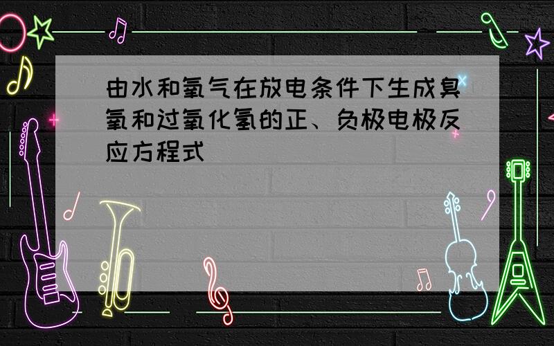 由水和氧气在放电条件下生成臭氧和过氧化氢的正、负极电极反应方程式