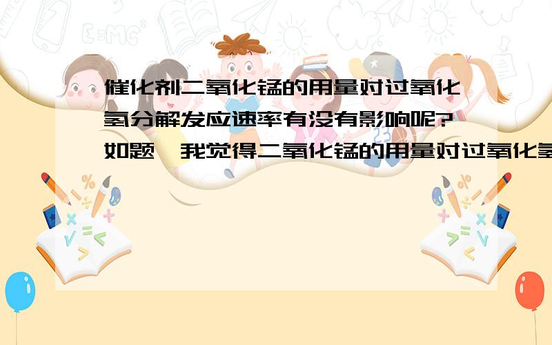 催化剂二氧化锰的用量对过氧化氢分解发应速率有没有影响呢?如题,我觉得二氧化锰的用量对过氧化氢分解的反应速率是有影响的,越多越快,但用量过了一定量时,对过氧化氢的反应速率就无