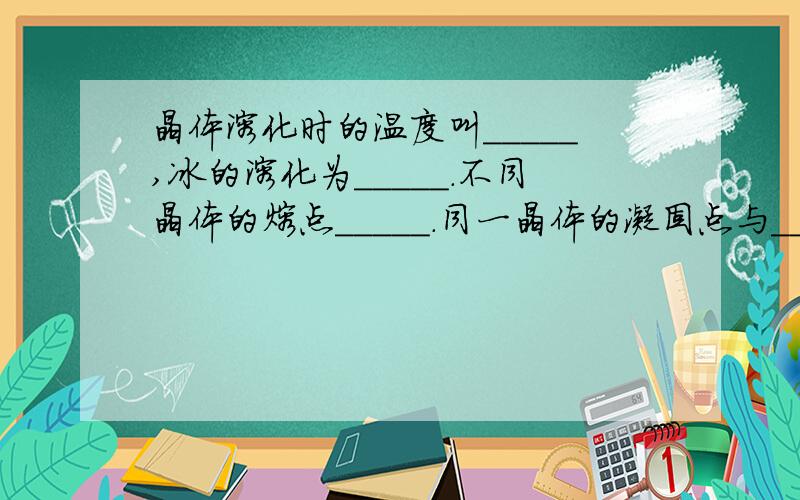 晶体溶化时的温度叫_____,冰的溶化为_____.不同晶体的熔点_____.同一晶体的凝固点与_____?E急.晶体溶化时的温度叫_____,冰的溶化为_____.不同晶体的熔点_____.同一晶体的凝固点与_____相同.