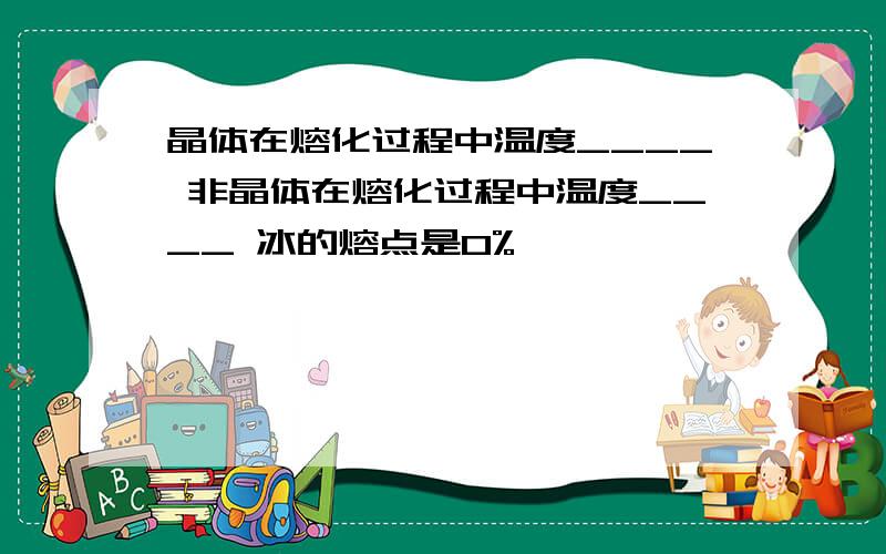 晶体在熔化过程中温度____ 非晶体在熔化过程中温度____ 冰的熔点是0%,