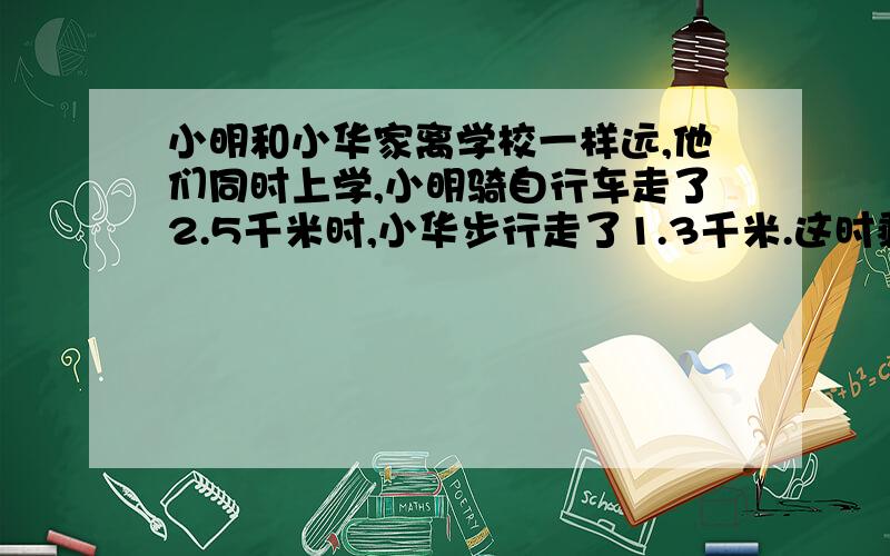 小明和小华家离学校一样远,他们同时上学,小明骑自行车走了2.5千米时,小华步行走了1.3千米.这时剩下的路程小明比小华少百分之八十,这两个同学的家离学校有多少千米?