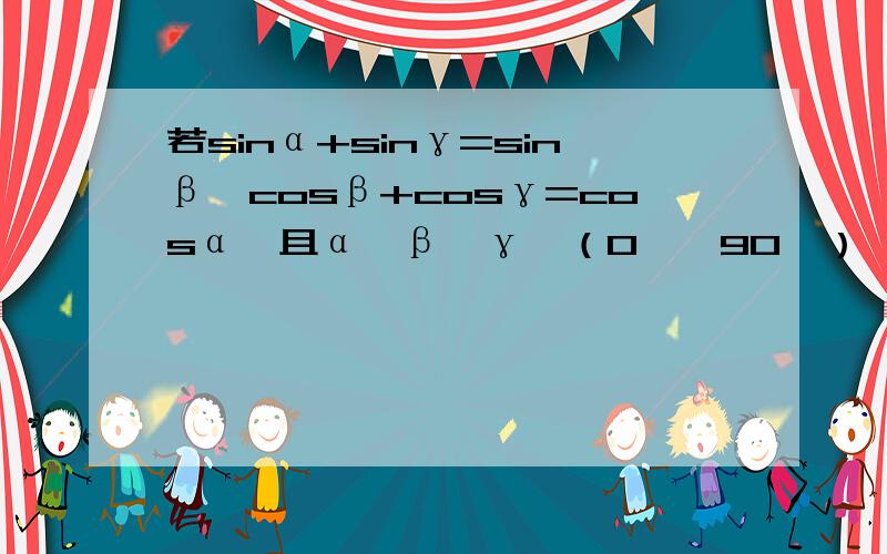 若sinα+sinγ=sinβ,cosβ+cosγ=cosα,且α,β,γ∈（0°,90°）,则α-β=没办法 谁不知道素质教育只是说说而已。学生苦阿 T T