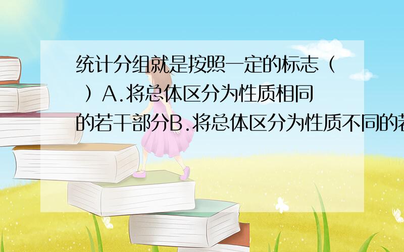 统计分组就是按照一定的标志（ ）A.将总体区分为性质相同的若干部分B.将总体区分为性质不同的若干部分C.将总体单位区分为性质相同的若干部分D.将总体单位区分为性质不同的若干部分