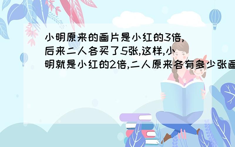 小明原来的画片是小红的3倍,后来二人各买了5张,这样,小明就是小红的2倍,二人原来各有多少张画片?