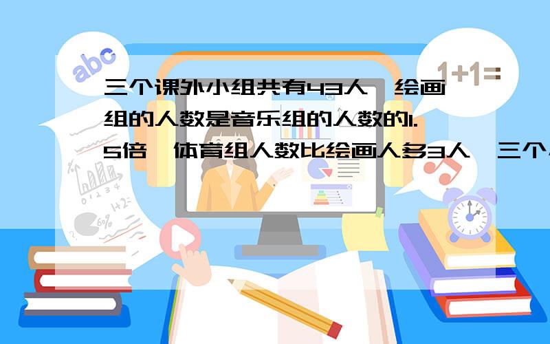 三个课外小组共有43人,绘画组的人数是音乐组的人数的1.5倍,体育组人数比绘画人多3人,三个小组个有多少人谢谢  快点