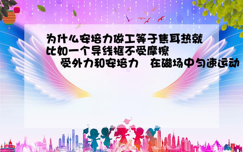 为什么安培力做工等于焦耳热就比如一个导线框不受摩擦       受外力和安培力   在磁场中匀速运动        理论是说安培力做负功增加的能用焦耳热  散发出来  可是  为什么忽略了外力做的正