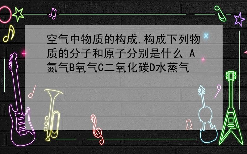 空气中物质的构成,构成下列物质的分子和原子分别是什么 A氮气B氧气C二氧化碳D水蒸气