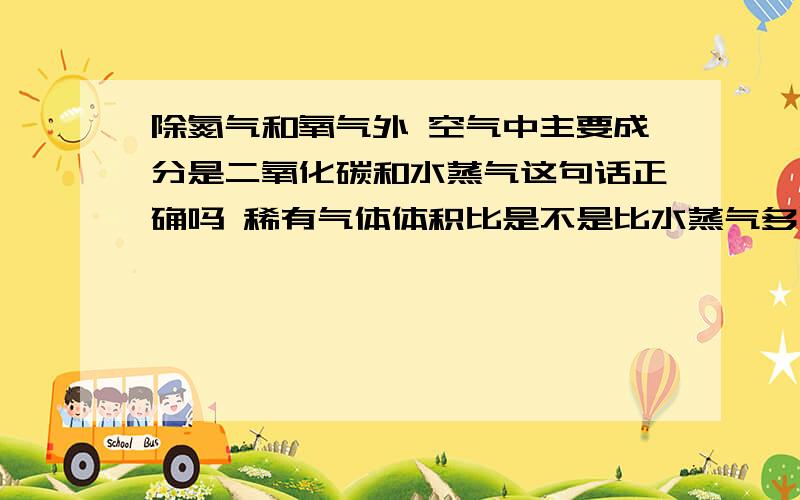 除氮气和氧气外 空气中主要成分是二氧化碳和水蒸气这句话正确吗 稀有气体体积比是不是比水蒸气多呢你没有回答我的问题啊