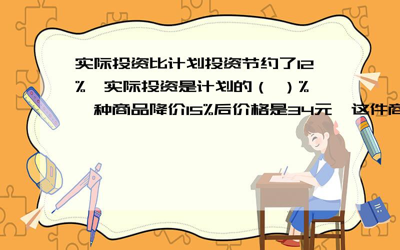 实际投资比计划投资节约了12%,实际投资是计划的（ ）%一种商品降价15%后价格是34元,这件商品的原价是多少