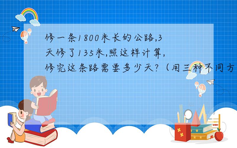 修一条1800米长的公路,3天修了135米,照这样计算,修完这条路需要多少天?（用三种不同方法解答）