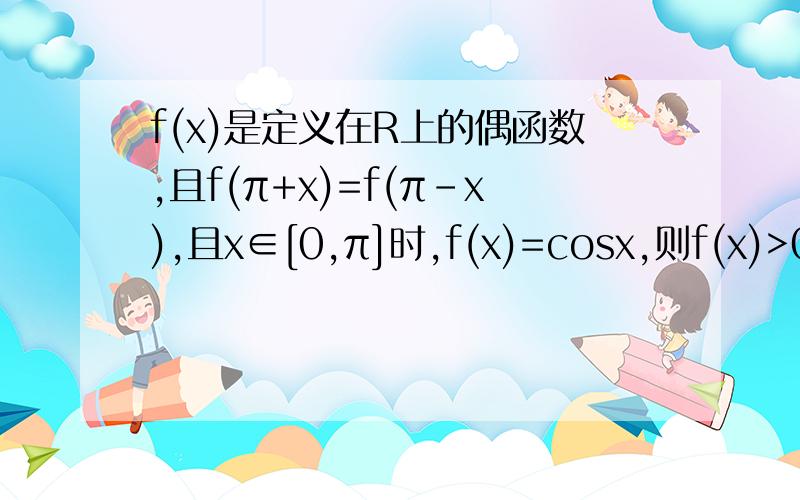 f(x)是定义在R上的偶函数,且f(π+x)=f(π-x),且x∈[0,π]时,f(x)=cosx,则f(x)>0解集为