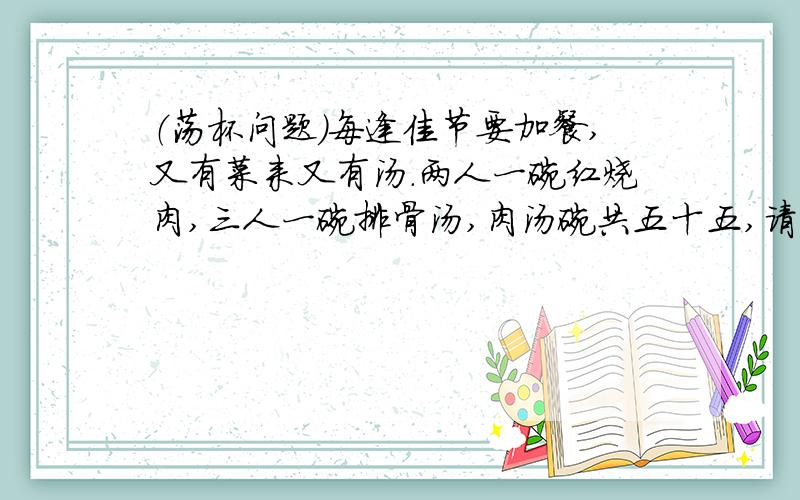 （荡杯问题）每逢佳节要加餐,又有菜来又有汤.两人一碗红烧肉,三人一碗排骨汤,肉汤碗共五十五,请问几人加了餐?