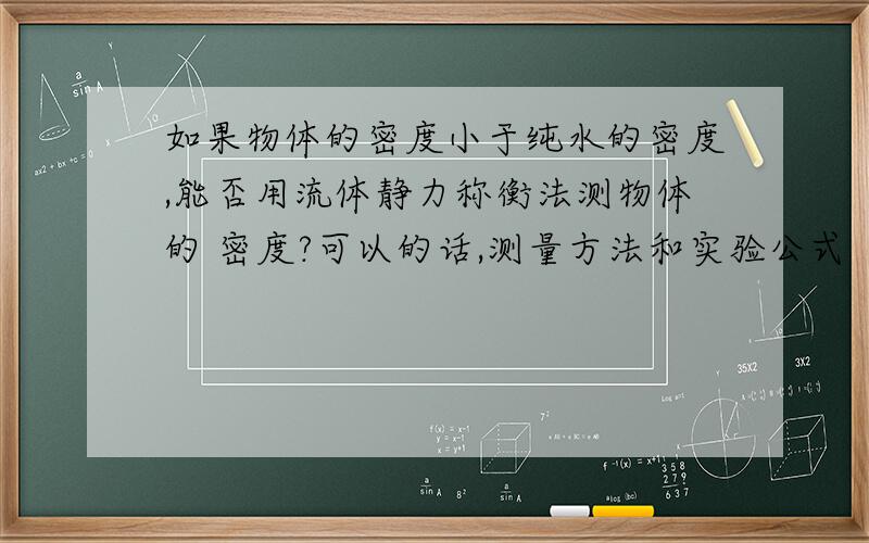 如果物体的密度小于纯水的密度,能否用流体静力称衡法测物体的 密度?可以的话,测量方法和实验公式