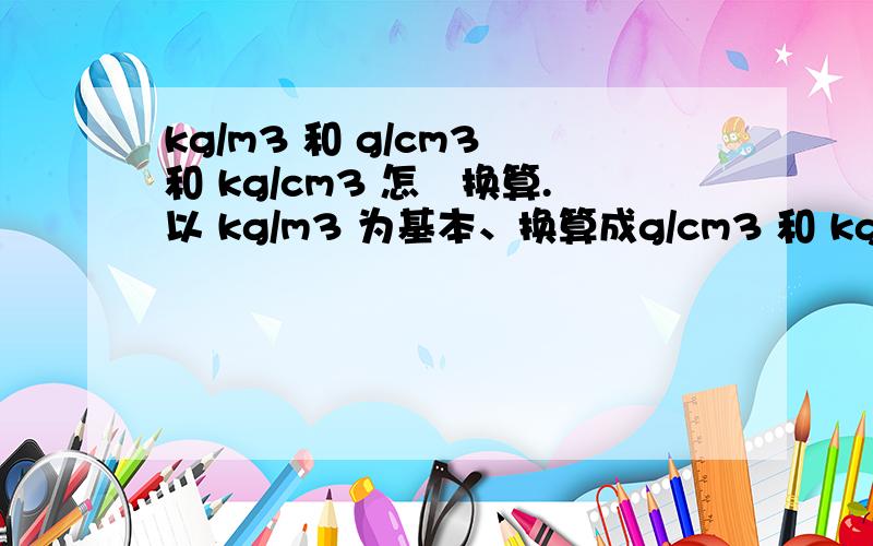 kg/m3 和 g/cm3 和 kg/cm3 怎麼换算.以 kg/m3 为基本、换算成g/cm3 和 kg/cm3 怎麼换算.