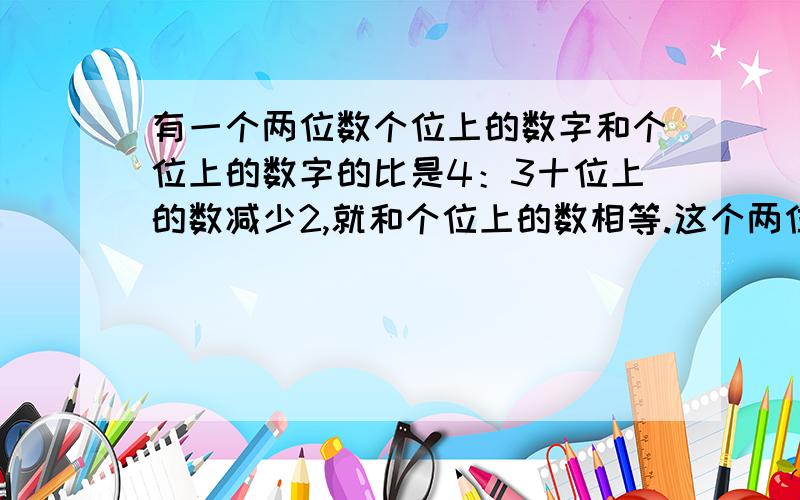 有一个两位数个位上的数字和个位上的数字的比是4：3十位上的数减少2,就和个位上的数相等.这个两位数多少有一个两位数,个位上的数字和个位上的数字的比是4：3,十位上的数减少2,就和个