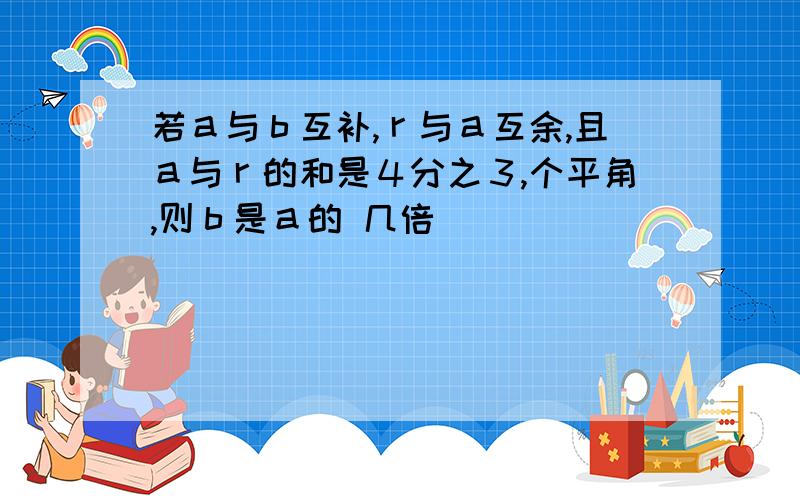 若ａ与ｂ互补,ｒ与ａ互余,且ａ与ｒ的和是４分之３,个平角,则ｂ是ａ的 几倍