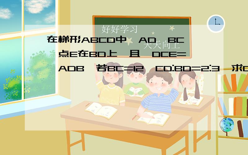 在梯形ABCD中,AD‖BC,点E在BD上,且∠DCE=∠ADB,若BC=12,CD:BD=2:3,求CE- -图可以画出来的 顺便说下 给下过程毫不- -