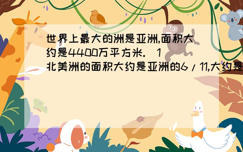 世界上最大的洲是亚洲,面积大约是4400万平方米.(1)北美洲的面积大约是亚洲的6/11,大约是南极洲的12/7.（2）欧洲的面积大约是北美洲的5/12,大约是大洋洲的10/9.（3）南美洲的面积大约是北美洲