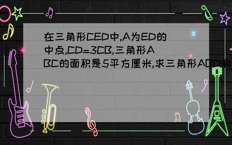 在三角形CED中,A为ED的中点,CD=3CB,三角形ABC的面积是5平方厘米,求三角形ABD和ACE的面积