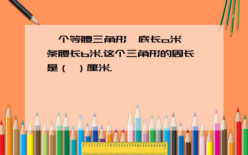 一个等腰三角形,底长a米,一条腰长b米.这个三角形的周长是（ ）厘米.