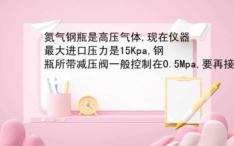 氮气钢瓶是高压气体,现在仪器最大进口压力是15Kpa,钢瓶所带减压阀一般控制在0.5Mpa,要再接个什么才能使得压力从Mpa降到15Kpa以下?