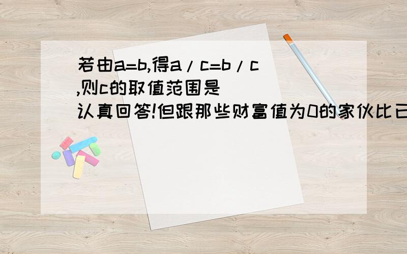 若由a=b,得a/c=b/c,则c的取值范围是_____认真回答!但跟那些财富值为0的家伙比已经算多了 认真点