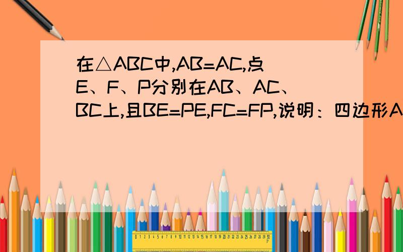 在△ABC中,AB=AC,点E、F、P分别在AB、AC、BC上,且BE=PE,FC=FP,说明：四边形AEPF是平行四边形