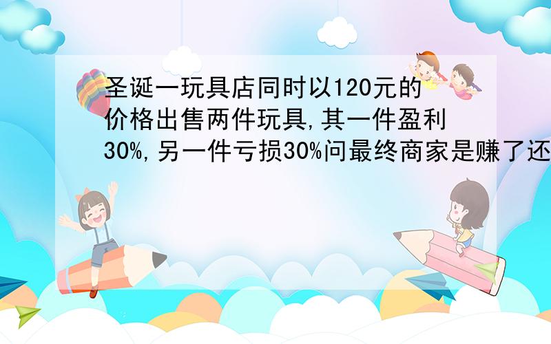 圣诞一玩具店同时以120元的价格出售两件玩具,其一件盈利30%,另一件亏损30%问最终商家是赚了还是亏了?还有一个问题：赚或亏的金额是多少?