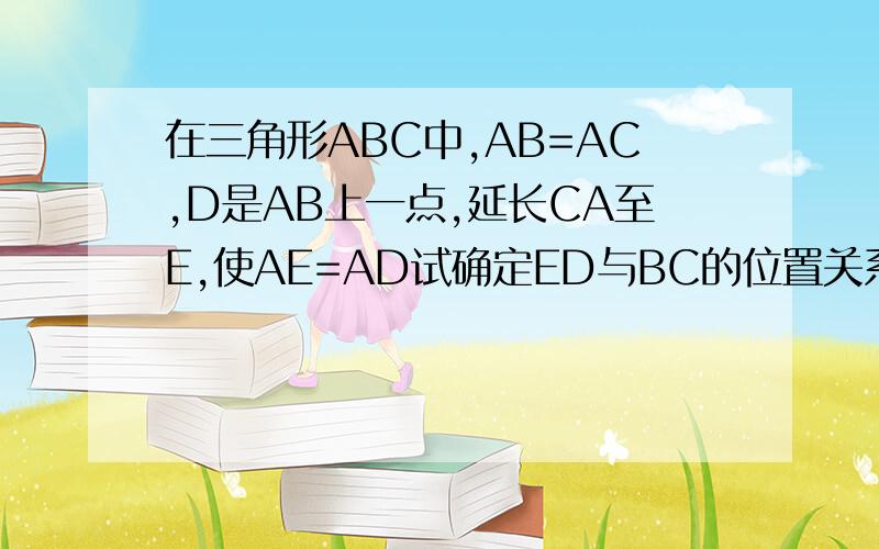 在三角形ABC中,AB=AC,D是AB上一点,延长CA至E,使AE=AD试确定ED与BC的位置关系,并证明一定要证明！