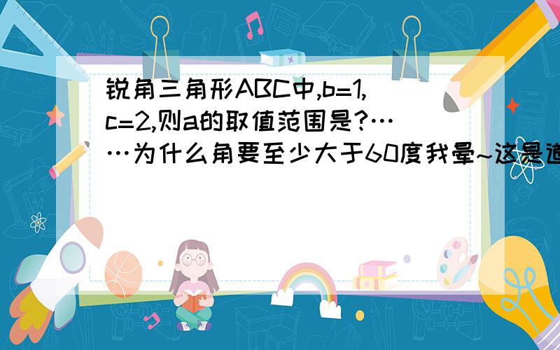 锐角三角形ABC中,b=1,c=2,则a的取值范围是?……为什么角要至少大于60度我晕~这是道“高中题”。我快疯了。这么简单的话我也会。下面的同志们都答错了~