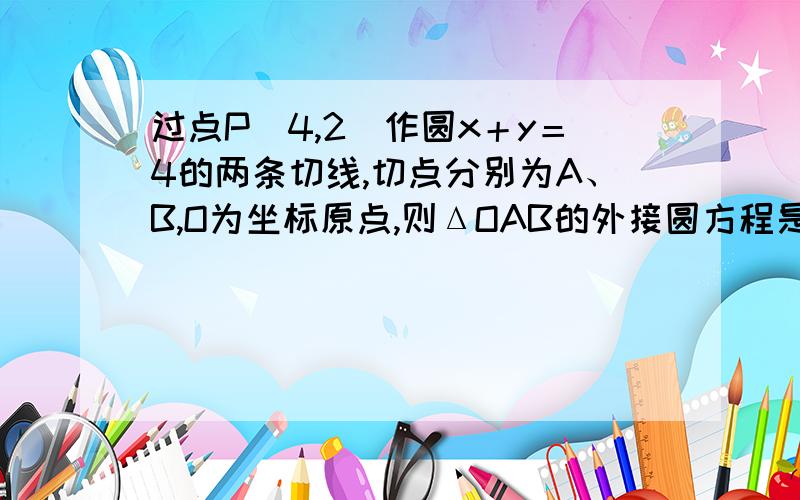 过点P（4,2）作圆x＋y＝4的两条切线,切点分别为A、B,O为坐标原点,则ΔOAB的外接圆方程是?