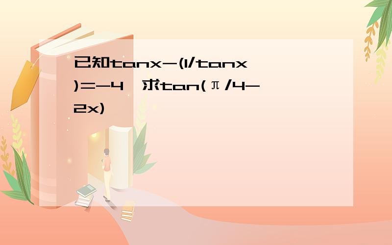 已知tanx-(1/tanx)=-4,求tan(π/4-2x),