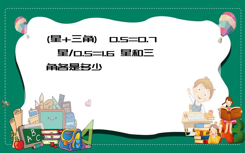 (星+三角)*0.5=0.7,星/0.5=1.6 星和三角各是多少