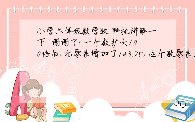 小学六年级数学题 拜托讲解一下  谢谢了!一个数扩大100倍后,比原来增加了123.75,这个数原来是多少?