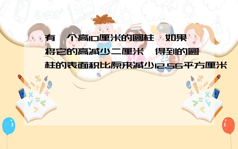 有一个高10厘米的圆柱,如果将它的高减少二厘米,得到的圆柱的表面积比原来减少12.56平方厘米,求原来圆柱的体积.要写清楚算式和答案,答案也一定要正确