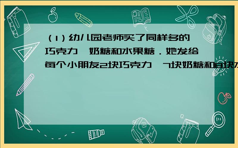 （1）幼儿园老师买了同样多的巧克力、奶糖和水果糖．她发给每个小朋友2块巧克力,7块奶糖和8块水果糖．发完后清点一下,水果糖还剩15块,而巧克力恰好是奶糖的3倍．那么共有多少个小朋友