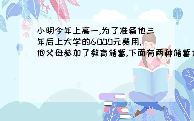 小明今年上高一,为了准备他三年后上大学的6000元费用,他父母参加了教育储蓄,下面有两种储蓄方式：（1）先存一个一年期的,一年后自动转存一个一年期的,期满后在转存一个一年期（2）直