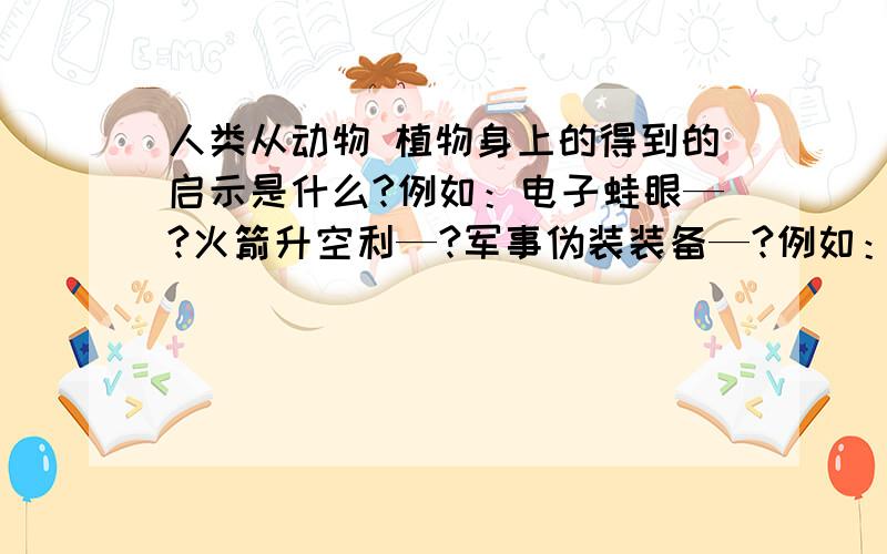 人类从动物 植物身上的得到的启示是什么?例如：电子蛙眼—?火箭升空利—?军事伪装装备—?例如：电子蛙眼—?火箭升空利—?军事伪装装备—?