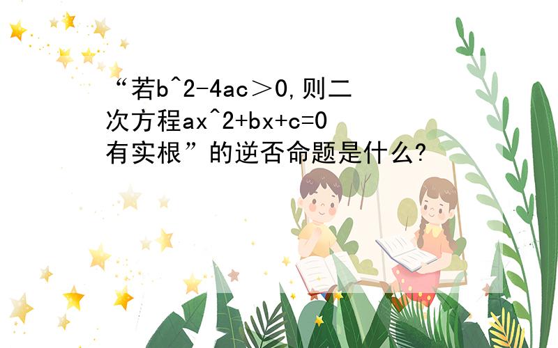 “若b^2-4ac＞0,则二次方程ax^2+bx+c=0有实根”的逆否命题是什么?