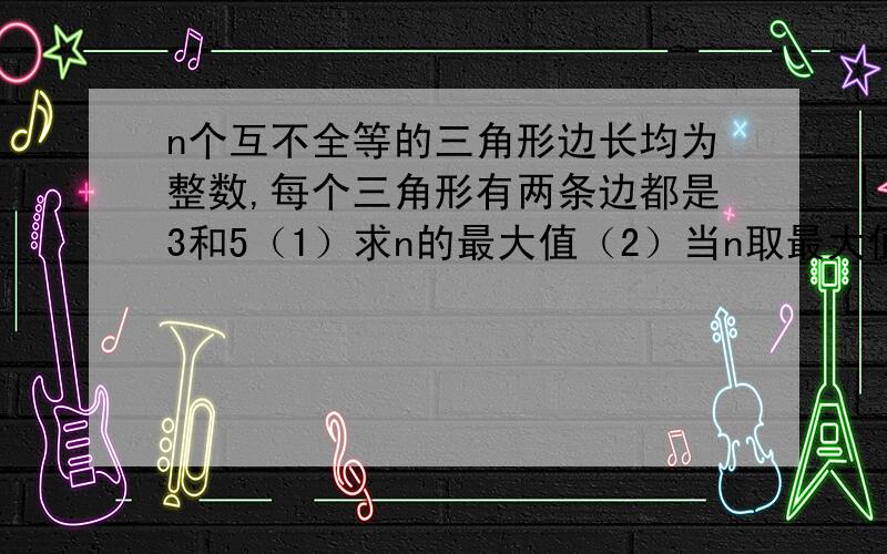 n个互不全等的三角形边长均为整数,每个三角形有两条边都是3和5（1）求n的最大值（2）当n取最大值时,从这些三角形中任取一个 求他的周长恰为偶数的概率