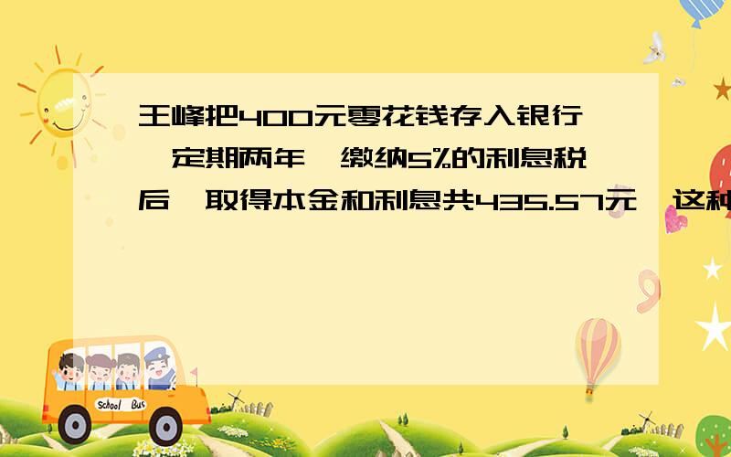 王峰把400元零花钱存入银行,定期两年,缴纳5%的利息税后,取得本金和利息共435.57元,这种定期存款的年利