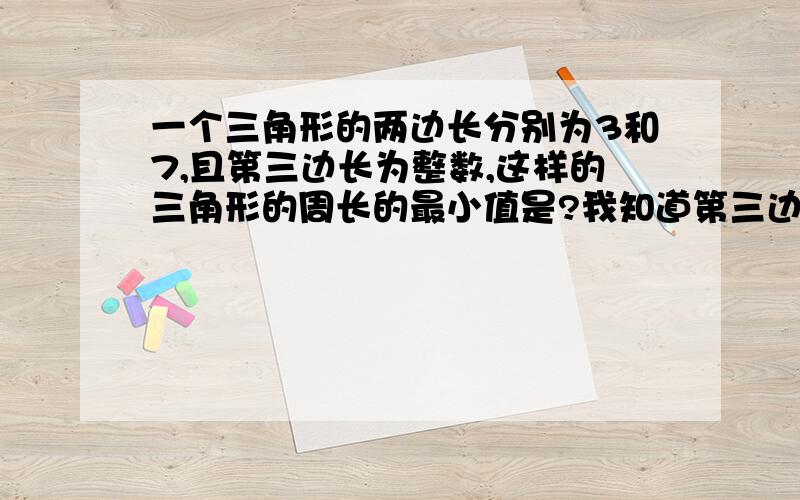 一个三角形的两边长分别为3和7,且第三边长为整数,这样的三角形的周长的最小值是?我知道第三边最小为5.但周长加起来为19啊,哪来的15