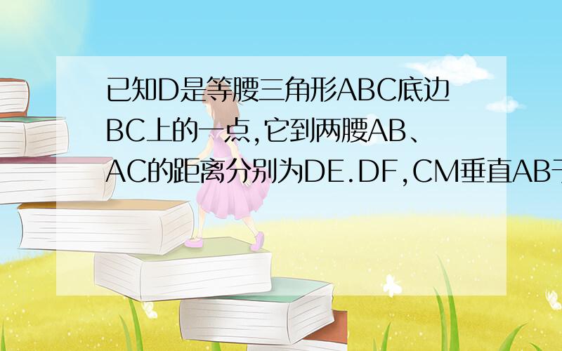 已知D是等腰三角形ABC底边BC上的一点,它到两腰AB、AC的距离分别为DE.DF,CM垂直AB于M,问DE、DF、CM的关系