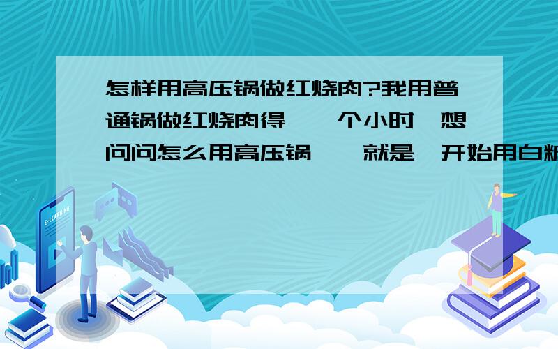 怎样用高压锅做红烧肉?我用普通锅做红烧肉得炖一个小时,想问问怎么用高压锅炖,就是一开始用白糖烧过的那种,请知道的详细的说下操作,还有高压锅怎么用,什么时候开盖,感激不尽!