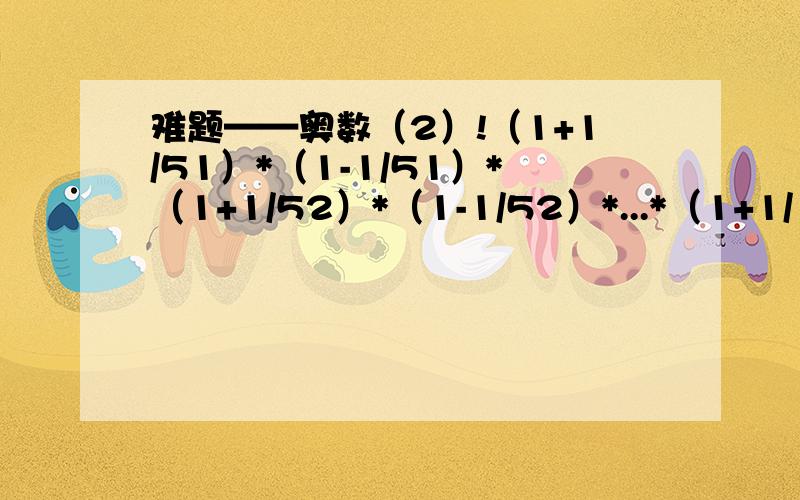 难题——奥数（2）!（1+1/51）*（1-1/51）*（1+1/52）*（1-1/52）*...*（1+1/152）*（1-1/152）的答案是?